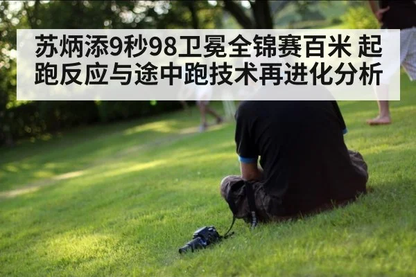 苏炳添9秒98卫冕全锦赛百米 起跑反应与途中跑技术再进化分析