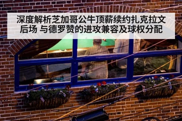 深度解析芝加哥公牛顶薪续约扎克拉文后场 与德罗赞的进攻兼容及球权分配