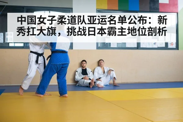 中国女子柔道队亚运名单公布:新秀扛大旗,挑战日本霸主地位剖析