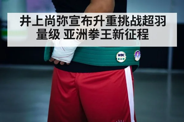 井上尚弥宣布升重挑战超羽量级 亚洲拳王新征程